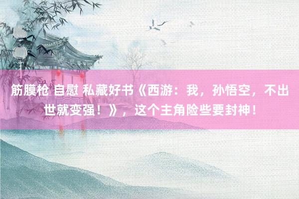 筋膜枪 自慰 私藏好书《西游：我，孙悟空，不出世就变强！》，这个主角险些要封神！