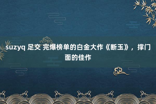 suzyq 足交 完爆榜单的白金大作《断玉》，撑门面的佳作