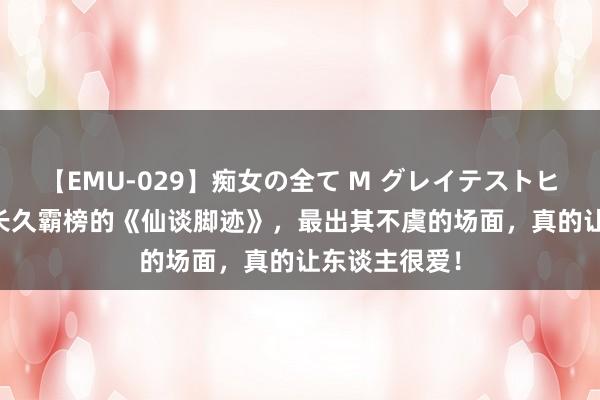 【EMU-029】痴女の全て M グレイテストヒッツ 4時間 长久霸榜的《仙谈脚迹》，最出其不虞的场面，真的让东谈主很爱！