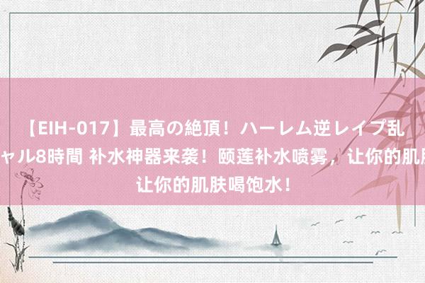 【EIH-017】最高の絶頂！ハーレム逆レイプ乱交スペシャル8時間 补水神器来袭！颐莲补水喷雾，让你的肌肤喝饱水！