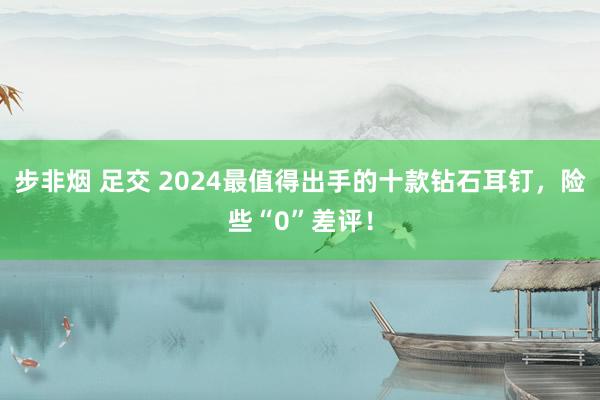 步非烟 足交 2024最值得出手的十款钻石耳钉，险些“0”差评！