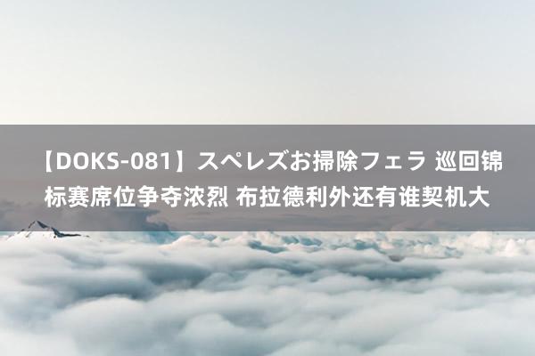 【DOKS-081】スペレズお掃除フェラ 巡回锦标赛席位争夺浓烈 布拉德利外还有谁契机大