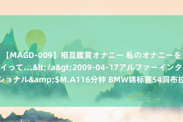 【MAGD-009】相互鑑賞オナニー 私のオナニーを見ながら、あなたもイって…</a>2009-04-17アルファーインターナショナル&$M.A116分钟 BMW锦标赛54洞布拉德利超越斯科特1杆 谢奥菲勒T5