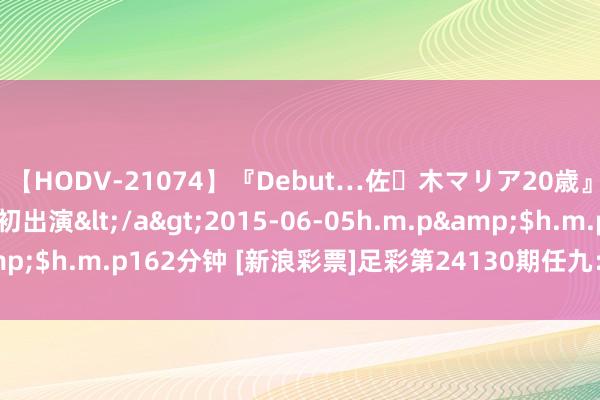 【HODV-21074】『Debut…佐々木マリア20歳』 現役女子大生AV初出演</a>2015-06-05h.m.p&$h.m.p162分钟 [新浪彩票]足彩第24130期任九：皇马主胜可期