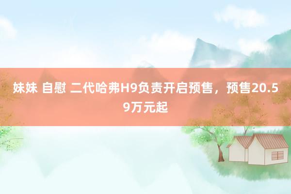 妹妹 自慰 二代哈弗H9负责开启预售，预售20.59万元起