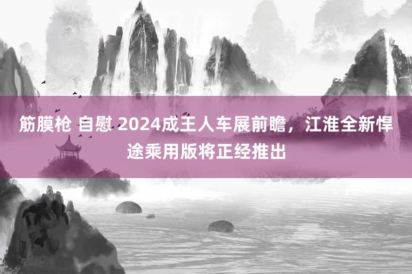 筋膜枪 自慰 2024成王人车展前瞻，江淮全新悍途乘用版将正经推出