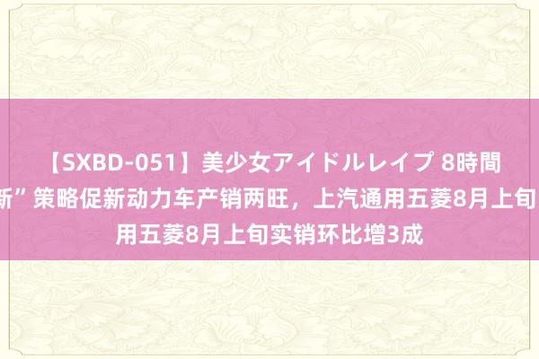 【SXBD-051】美少女アイドルレイプ 8時間 最新“以旧换新”策略促新动力车产销两旺，上汽通用五菱8月上旬实销环比增3成