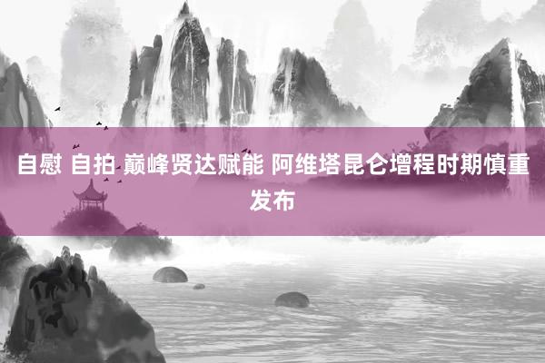 自慰 自拍 巅峰贤达赋能 阿维塔昆仑增程时期慎重发布