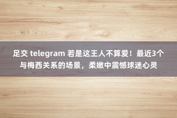 足交 telegram 若是这王人不算爱！最近3个与梅西关系的场景，柔嫩中震憾球迷心灵