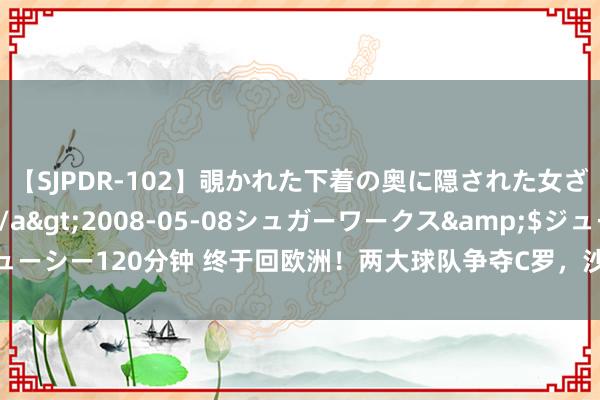 【SJPDR-102】覗かれた下着の奥に隠された女ざかりのエロス</a>2008-05-08シュガーワークス&$ジューシー120分钟 终于回欧洲！两大球队争夺C罗，沙特联赛开绿灯，回母队踢欧冠