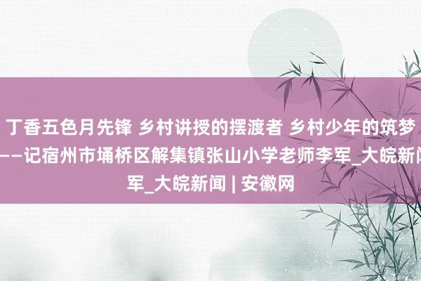 丁香五色月先锋 乡村讲授的摆渡者 乡村少年的筑梦东说念主 ——记宿州市埇桥区解集镇张山小学老师李军_大皖新闻 | 安徽网