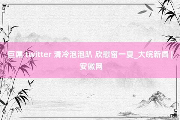 巨屌 twitter 清冷泡泡趴 欣慰留一夏_大皖新闻 | 安徽网