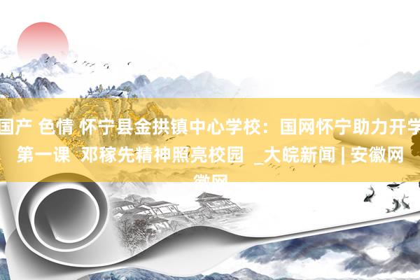 国产 色情 怀宁县金拱镇中心学校：国网怀宁助力开学第一课  邓稼先精神照亮校园  _大皖新闻 | 安徽网