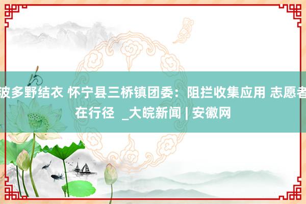 波多野结衣 怀宁县三桥镇团委：阻拦收集应用 志愿者在行径  _大皖新闻 | 安徽网