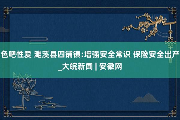 色吧性爱 濉溪县四铺镇:增强安全常识 保险安全出产_大皖新闻 | 安徽网