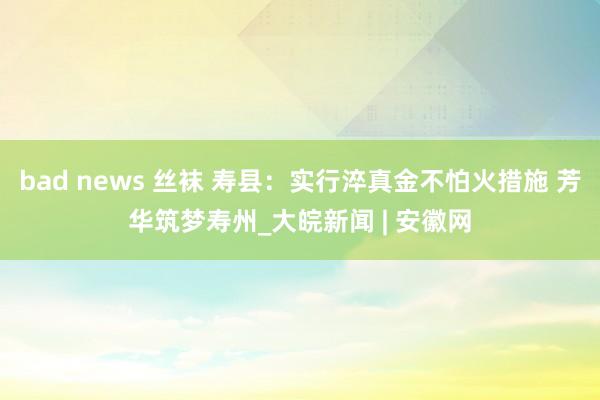 bad news 丝袜 寿县：实行淬真金不怕火措施 芳华筑梦寿州_大皖新闻 | 安徽网