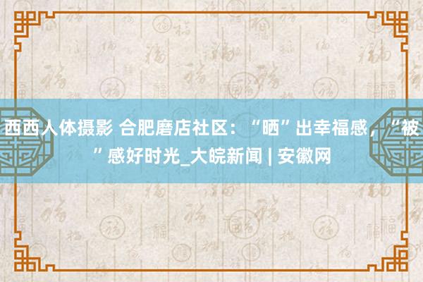 西西人体摄影 合肥磨店社区：“晒”出幸福感，“被”感好时光_大皖新闻 | 安徽网