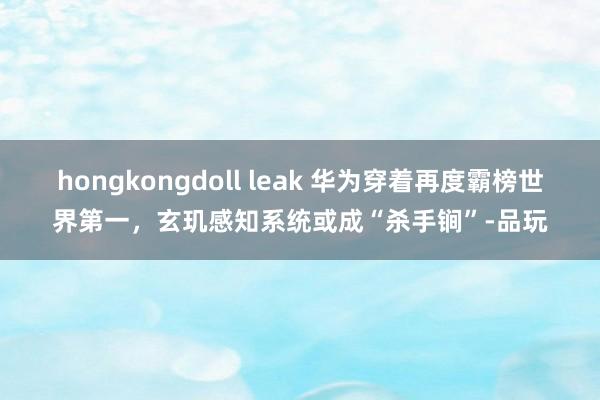 hongkongdoll leak 华为穿着再度霸榜世界第一，玄玑感知系统或成“杀手锏”-品玩