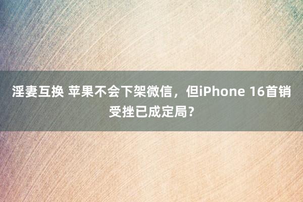 淫妻互换 苹果不会下架微信，但iPhone 16首销受挫已成定局？