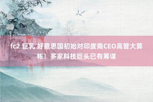 fc2 巨乳 好意思国初始对印度裔CEO高管大算帐！多家科技巨头已有筹谋