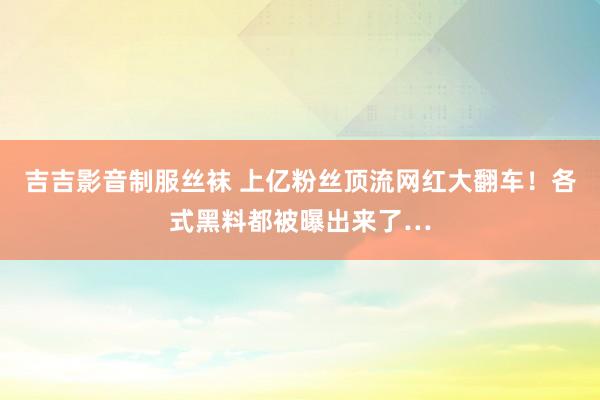 吉吉影音制服丝袜 上亿粉丝顶流网红大翻车！各式黑料都被曝出来了…