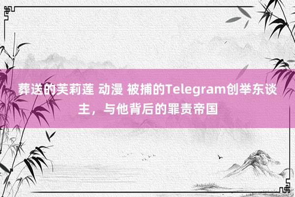 葬送的芙莉莲 动漫 被捕的Telegram创举东谈主，与他背后的罪责帝国