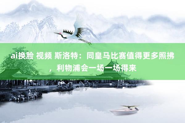 ai换脸 视频 斯洛特：同皇马比赛值得更多照拂，利物浦会一场一场得来