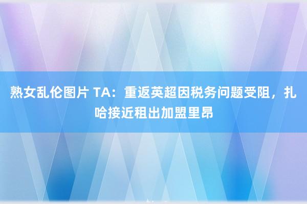 熟女乱伦图片 TA：重返英超因税务问题受阻，扎哈接近租出加盟里昂