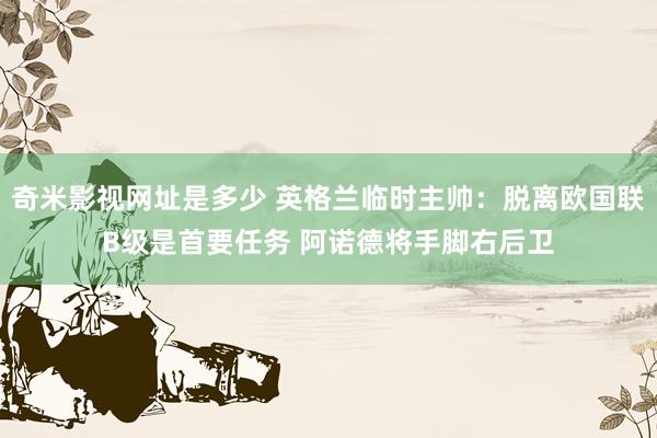 奇米影视网址是多少 英格兰临时主帅：脱离欧国联B级是首要任务 阿诺德将手脚右后卫