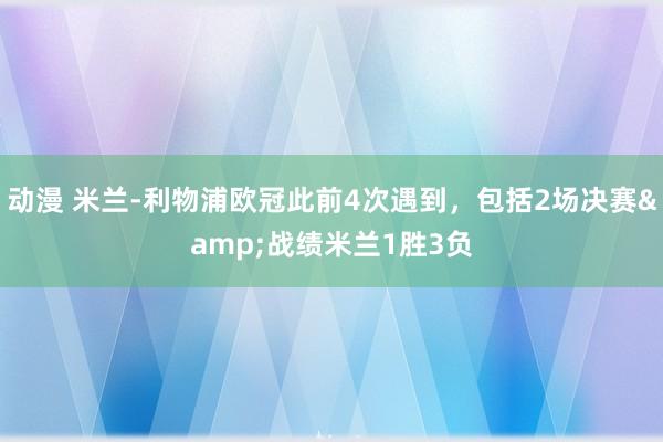 动漫 米兰-利物浦欧冠此前4次遇到，包括2场决赛&战绩米兰1胜3负