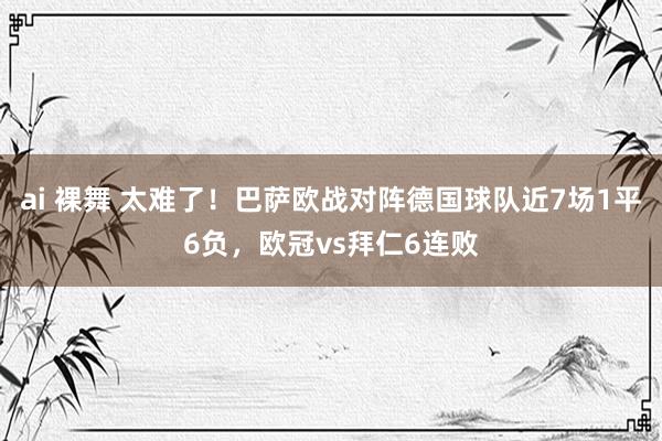 ai 裸舞 太难了！巴萨欧战对阵德国球队近7场1平6负，欧冠vs拜仁6连败