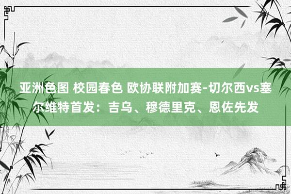 亚洲色图 校园春色 欧协联附加赛-切尔西vs塞尔维特首发：吉乌、穆德里克、恩佐先发