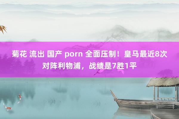 菊花 流出 国产 porn 全面压制！皇马最近8次对阵利物浦，战绩是7胜1平