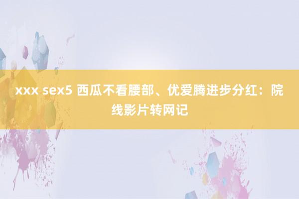 xxx sex5 西瓜不看腰部、优爱腾进步分红：院线影片转网记