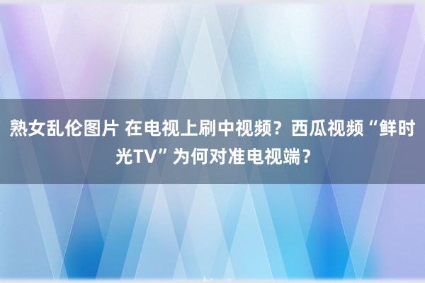 熟女乱伦图片 在电视上刷中视频？西瓜视频“鲜时光TV”为何对准电视端？