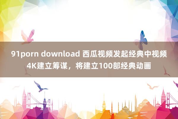 91porn download 西瓜视频发起经典中视频4K建立筹谋，将建立100部经典动画