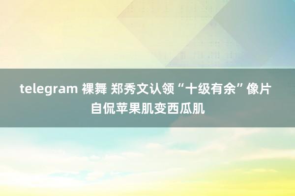 telegram 裸舞 郑秀文认领“十级有余”像片 自侃苹果肌变西瓜肌