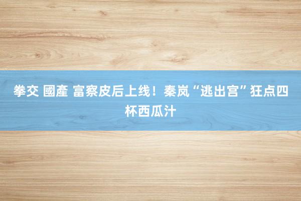 拳交 國產 富察皮后上线！秦岚“逃出宫”狂点四杯西瓜汁