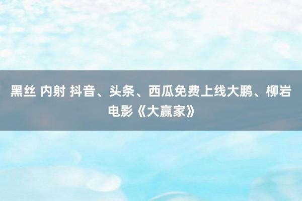 黑丝 内射 抖音、头条、西瓜免费上线大鹏、柳岩电影《大赢家》