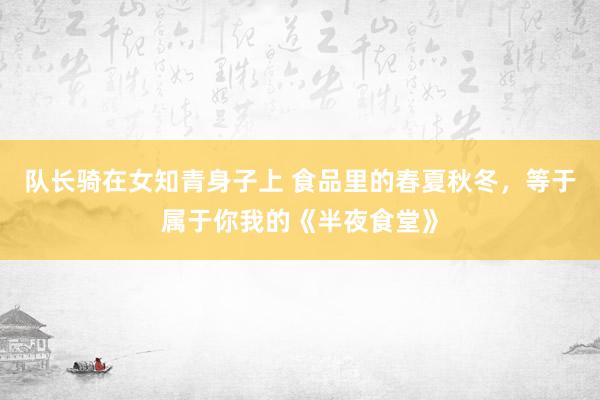 队长骑在女知青身子上 食品里的春夏秋冬，等于属于你我的《半夜食堂》