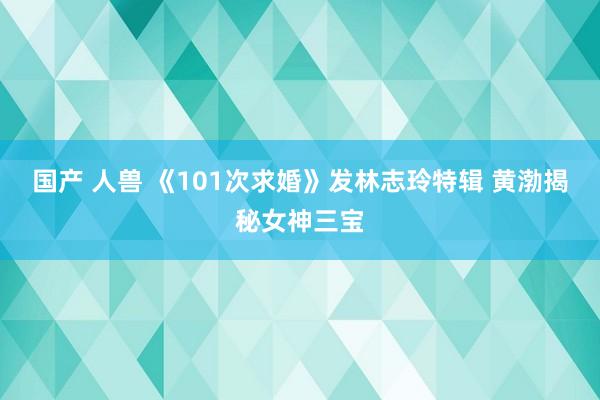 国产 人兽 《101次求婚》发林志玲特辑 黄渤揭秘女神三宝