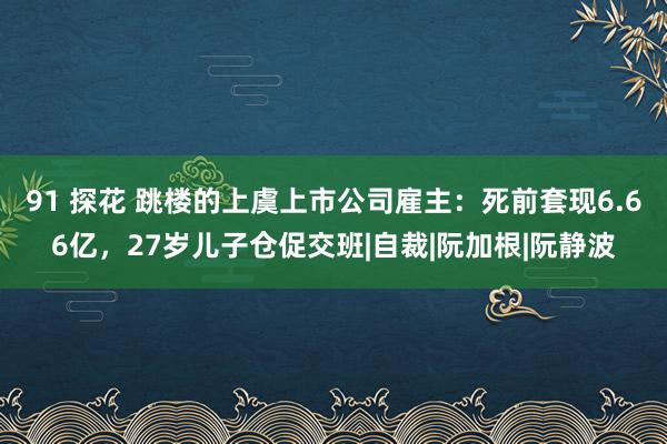 91 探花 跳楼的上虞上市公司雇主：死前套现6.66亿，27岁儿子仓促交班|自裁|阮加根|阮静波