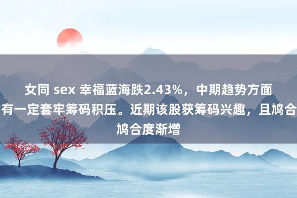 女同 sex 幸福蓝海跌2.43%，中期趋势方面，上方有一定套牢筹码积压。近期该股获筹码兴趣，且鸠合度渐增