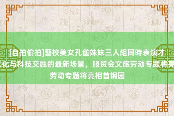 [自拍偷拍]藝校美女孔雀妹妹三人組同時表演才藝 展示文化与科技交融的最新场景，服贸会文旅劳动专题将亮相首钢园