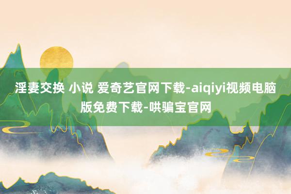 淫妻交换 小说 爱奇艺官网下载-aiqiyi视频电脑版免费下载-哄骗宝官网