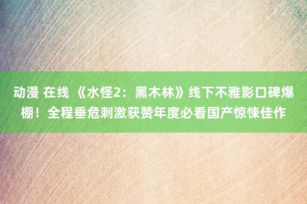 动漫 在线 《水怪2：黑木林》线下不雅影口碑爆棚！全程垂危刺激获赞年度必看国产惊悚佳作