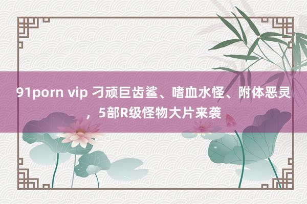 91porn vip 刁顽巨齿鲨、嗜血水怪、附体恶灵，5部R级怪物大片来袭