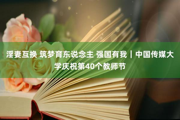 淫妻互换 筑梦育东说念主 强国有我｜中国传媒大学庆祝第40个教师节