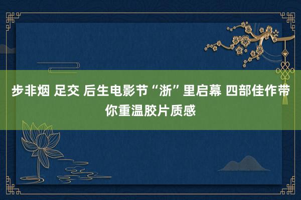 步非烟 足交 后生电影节“浙”里启幕 四部佳作带你重温胶片质感