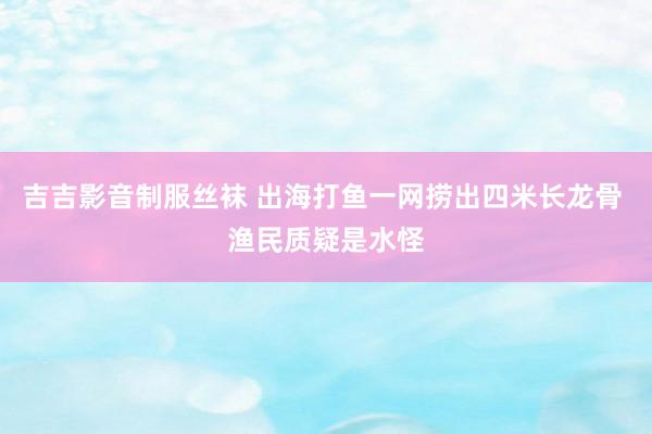 吉吉影音制服丝袜 出海打鱼一网捞出四米长龙骨 渔民质疑是水怪